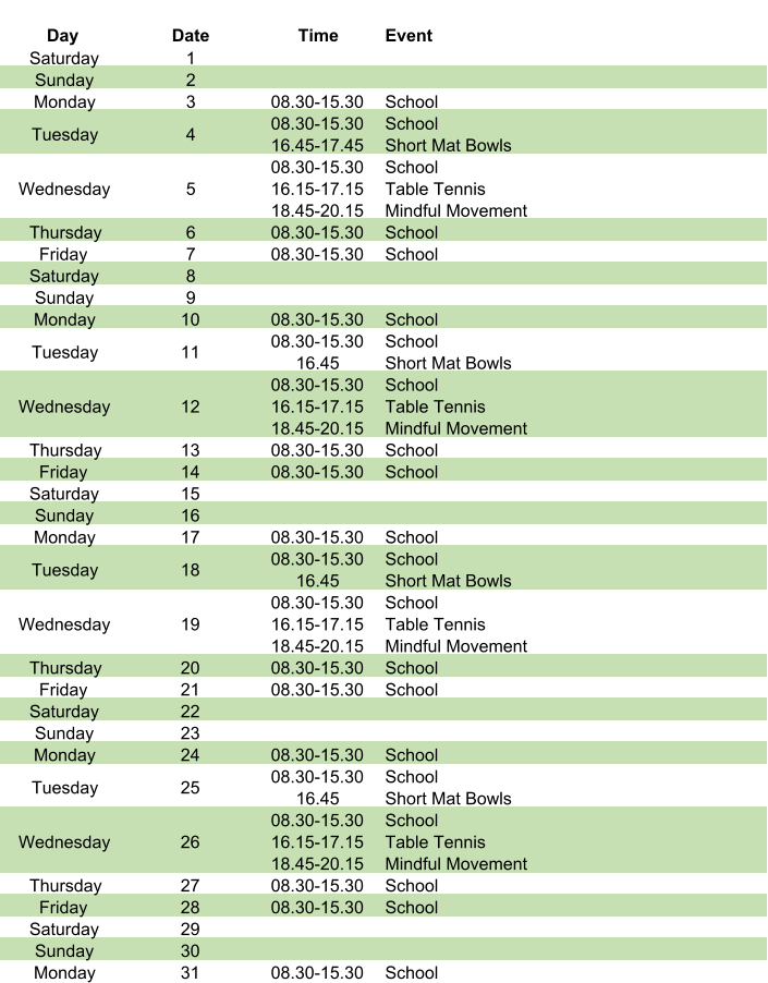 Day Date Time Event Saturday 1 Sunday 2 Monday 3 08.30-15.30 School Tuesday 4 08.30-15.30 16.45-17.45 School Short Mat Bowls Wednesday 5 08.30-15.30 16.15-17.15 18.45-20.15 School Table Tennis Mindful Movement Thursday 6 08.30-15.30 School Friday 7 08.30-15.30 School Saturday 8 Sunday 9 Monday 10 08.30-15.30 School Tuesday 11 08.30-15.30  16.45 School Short Mat Bowls Wednesday 12 08.30-15.30 16.15-17.15 18.45-20.15 School Table Tennis Mindful Movement Thursday 13 08.30-15.30 School Friday 14 08.30-15.30 School Saturday 15 Sunday 16 Monday 17 08.30-15.30 School Tuesday 18 08.30-15.30 16.45 School Short Mat Bowls Wednesday 19 08.30-15.30 16.15-17.15 18.45-20.15 School Table Tennis Mindful Movement Thursday 20 08.30-15.30 School Friday 21 08.30-15.30 School Saturday 22 Sunday 23 Monday 24 08.30-15.30 School Tuesday 25 08.30-15.30 16.45 School Short Mat Bowls Wednesday 26 08.30-15.30 16.15-17.15 18.45-20.15 School Table Tennis Mindful Movement Thursday 27 08.30-15.30 School Friday 28 08.30-15.30 School Saturday 29 Sunday 30 Monday 31 08.30-15.30 School