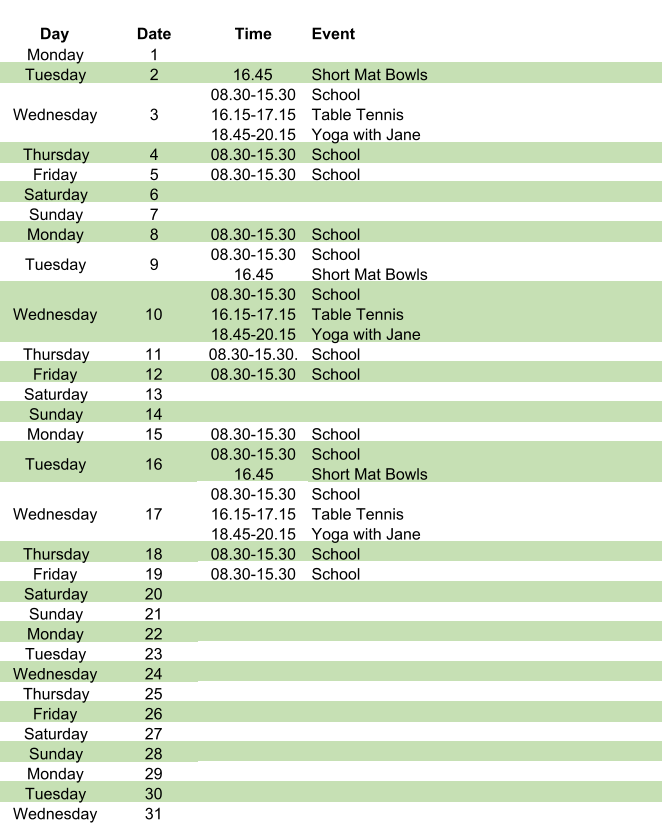 Day Date Time Event Monday 1 Tuesday 2 16.45 Short Mat Bowls Wednesday 3 08.30-15.30 16.15-17.15 18.45-20.15 School Table Tennis Yoga with Jane Thursday 4 08.30-15.30 School Friday 5 08.30-15.30 School Saturday 6 Sunday 7 Monday 8 08.30-15.30 School Tuesday 9 08.30-15.30 16.45 School Short Mat Bowls Wednesday 10 08.30-15.30 16.15-17.15 18.45-20.15 School Table Tennis Yoga with Jane Thursday 11 08.30-15.30. School Friday 12 08.30-15.30 School Saturday 13 Sunday 14 Monday 15 08.30-15.30 School Tuesday 16 08.30-15.30 16.45     School Short Mat Bowls Wednesday 17 08.30-15.30 16.15-17.15 18.45-20.15 School Table Tennis Yoga with Jane Thursday 18 08.30-15.30 School Friday 19 08.30-15.30 School Saturday 20 Sunday 21 Monday 22 Tuesday 23 Wednesday 24 Thursday 25 Friday 26 Saturday 27 Sunday 28 Monday 29 Tuesday 30 Wednesday 31