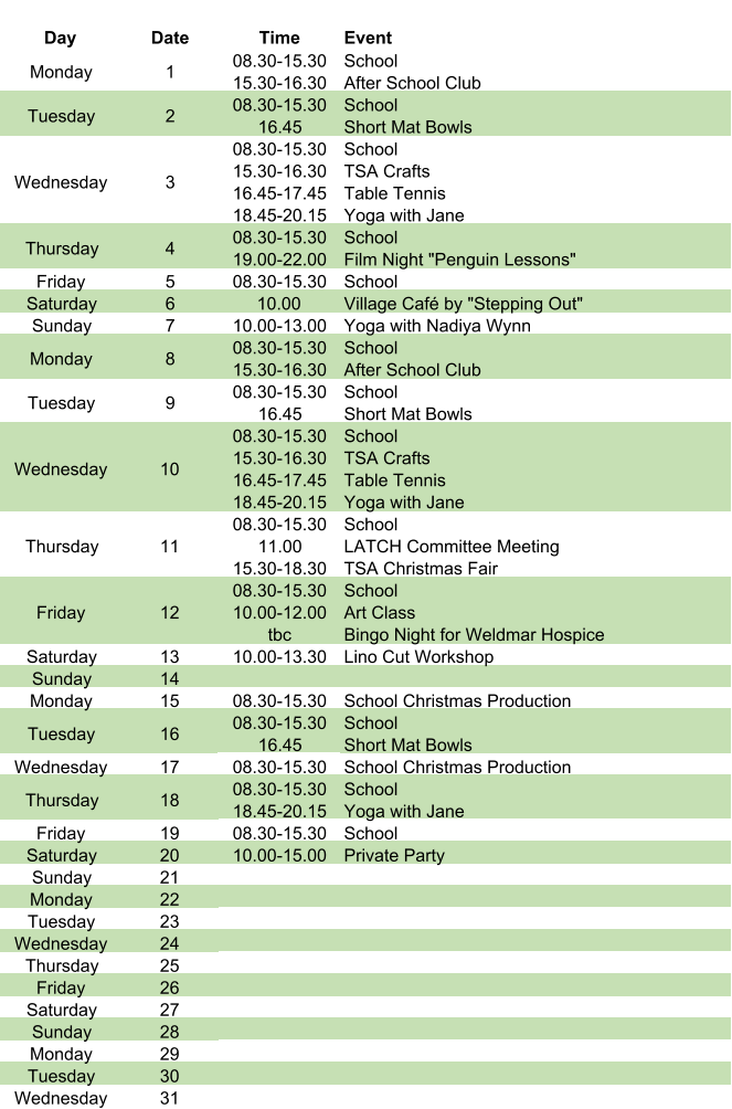 Day Date Time Event Monday 1 08.30-15.30 15.30-16.30 School After School Club Tuesday 2 08.30-15.30 16.45 School Short Mat Bowls Wednesday 3 08.30-15.30 15.30-16.30 16.45-17.45 18.45-20.15 School TSA Crafts Table Tennis Yoga with Jane Thursday 4 08.30-15.30 19.00-22.00 School Film Night "Penguin Lessons" Friday 5 08.30-15.30 School Saturday 6 10.00 Village Café by "Stepping Out" Sunday 7 10.00-13.00 Yoga with Nadiya Wynn Monday 8 08.30-15.30 15.30-16.30 School After School Club Tuesday 9 08.30-15.30 16.45 School Short Mat Bowls Wednesday 10 08.30-15.30 15.30-16.30 16.45-17.45 18.45-20.15 School TSA Crafts Table Tennis Yoga with Jane Thursday 11 08.30-15.30 11.00 15.30-18.30 School LATCH Committee Meeting TSA Christmas Fair Friday 12 08.30-15.30 10.00-12.00 tbc School Art Class Bingo Night for Weldmar Hospice Saturday 13 10.00-13.30 Lino Cut Workshop Sunday 14 Monday 15 08.30-15.30 School Christmas Production Tuesday 16 08.30-15.30 16.45     School Short Mat Bowls Wednesday 17 08.30-15.30 School Christmas Production Thursday 18 08.30-15.30 18.45-20.15 School Yoga with Jane Friday 19 08.30-15.30 School Saturday 20 10.00-15.00 Private Party Sunday 21 Monday 22 Tuesday 23 Wednesday 24 Thursday 25 Friday 26 Saturday 27 Sunday 28 Monday 29 Tuesday 30 Wednesday 31