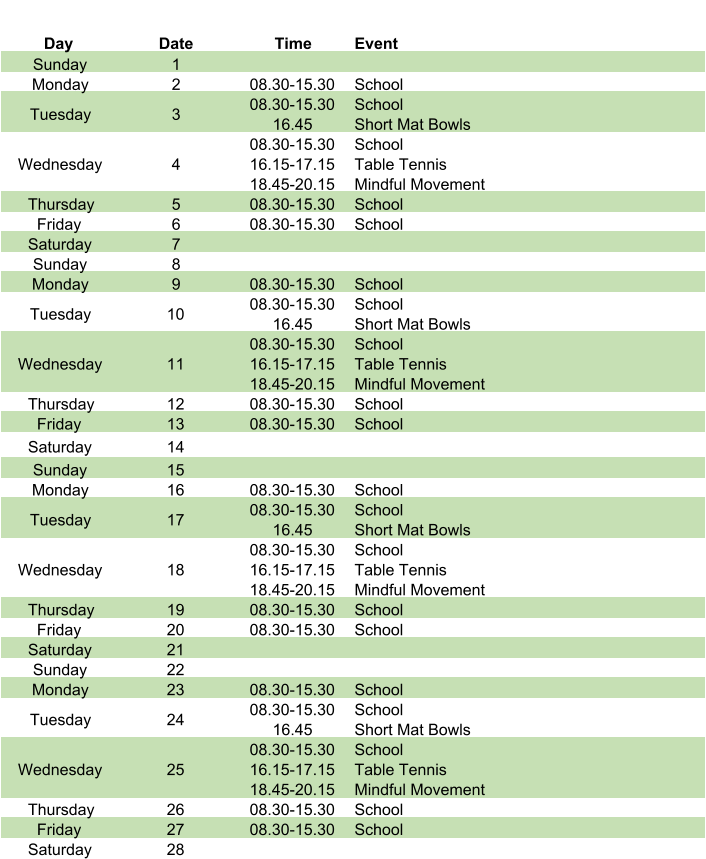 Day Date Time Event Sunday 1 Monday 2 08.30-15.30 School Tuesday 3 08.30-15.30 16.45 School Short Mat Bowls Wednesday 4 08.30-15.30 16.15-17.15 18.45-20.15 School Table Tennis Mindful Movement Thursday 5 08.30-15.30 School Friday 6 08.30-15.30 School Saturday 7 Sunday 8 Monday 9 08.30-15.30 School Tuesday 10 08.30-15.30 16.45 School Short Mat Bowls Wednesday 11 08.30-15.30 16.15-17.15 18.45-20.15 School Table Tennis Mindful Movement Thursday 12 08.30-15.30 School Friday 13 08.30-15.30 School Saturday 14 Sunday 15 Monday 16 08.30-15.30 School Tuesday 17 08.30-15.30 16.45 School Short Mat Bowls Wednesday 18 08.30-15.30 16.15-17.15 18.45-20.15 School Table Tennis Mindful Movement Thursday 19 08.30-15.30 School Friday 20 08.30-15.30 School Saturday 21 Sunday 22 Monday 23 08.30-15.30 School Tuesday 24 08.30-15.30 16.45 School Short Mat Bowls Wednesday 25 08.30-15.30 16.15-17.15 18.45-20.15 School Table Tennis Mindful Movement Thursday 26 08.30-15.30 School Friday 27 08.30-15.30 School Saturday 28