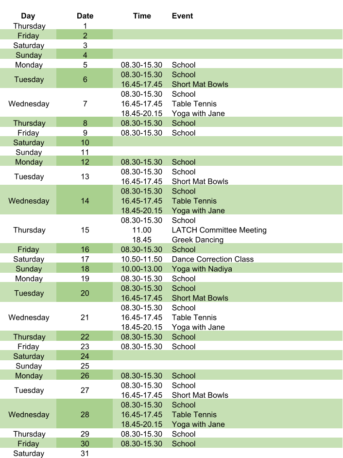 Day Date Time Event Thursday 1 Friday 2 Saturday 3 Sunday 4 Monday 5 08.30-15.30 School Tuesday 6 08.30-15.30 16.45-17.45 School Short Mat Bowls Wednesday 7 08.30-15.30 16.45-17.45 18.45-20.15 School Table Tennis Yoga with Jane Thursday 8 08.30-15.30 School Friday 9 08.30-15.30 School Saturday 10 Sunday 11 Monday 12 08.30-15.30 School Tuesday 13 08.30-15.30 16.45-17.45 School Short Mat Bowls Wednesday 14 08.30-15.30 16.45-17.45 18.45-20.15 School Table Tennis Yoga with Jane Thursday 15 08.30-15.30 11.00 18.45 School LATCH Committee Meeting Greek Dancing Friday 16 08.30-15.30 School Saturday 17 10.50-11.50 Dance Correction Class Sunday 18 10.00-13.00 Yoga with Nadiya Monday 19 08.30-15.30 School Tuesday 20 08.30-15.30 16.45-17.45 School Short Mat Bowls Wednesday 21 08.30-15.30 16.45-17.45 18.45-20.15 School Table Tennis Yoga with Jane Thursday 22 08.30-15.30 School Friday 23 08.30-15.30 School Saturday 24 Sunday 25 Monday 26 08.30-15.30 School Tuesday 27 08.30-15.30 16.45-17.45 School Short Mat Bowls Wednesday 28 08.30-15.30 16.45-17.45 18.45-20.15 School Table Tennis Yoga with Jane Thursday 29 08.30-15.30 School Friday 30 08.30-15.30 School Saturday 31