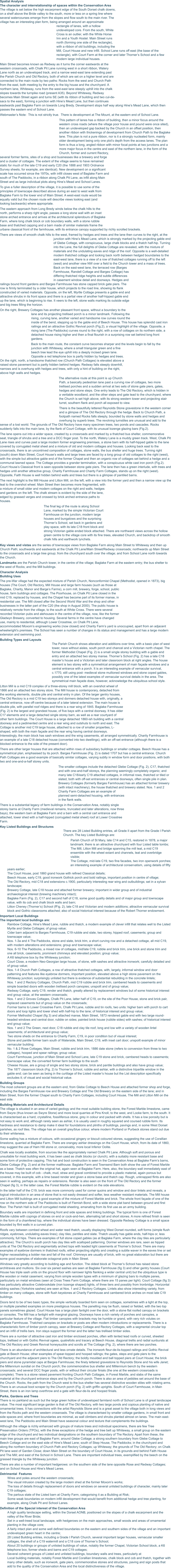 Spatial Analysis The character and interrelationship of spaces within the Conservation Area The village is set below the high escarpment edge of the South Dorset chalk downs, on a shelf above the Bride valley to the south, more or less on a spring line where several watercourses emerge from the slopes and flow south to the main river. The village has an interesting plan form, being arranged around an approximate rectangle of lanes, with a hollow undeveloped core. From the south, White Cross is an outlier, with the White Horse Inn and a Youth Hostel. Main Street runs north (forming one side of the rectangle), with a ribbon of old buildings, including the Mill, Court House and new infill. School Lane runs off east (the base of the rectangle), with Court Farm at the corner and later Thorner’s School and a few modern large individual houses. Main Street becomes known as Redway as it turns the corner eastwards at the western crossroads, with Chalk Pit Lane running west in a short ribbon, Watery Lane north as an undeveloped track, and a narrow west-east lane extending past the Parish Church and Old Rectory, both of which are set on a higher level and are connected to the main route by two paths: Rocks from the west and Church Path from the east, both meeting by the entry to the big house and the churchyard. A northern lane, Whiteway, runs from the west-east lane steeply uphill into the chalk slopes towards the turnpike road (present A35). Beyond Whiteway, Redway becomes Main Street again and turns SE (with its ribbon of building and two cul-de-sacs to the east), forming a junction with Hine’s Mead Lane, but then continues eastwards past Baglake Farm on towards Long Bredy. Development stops half way along Hine’s Mead Lane, which then passes the eastern end of School Lane. Webmaster’s Note:  This is not strictly true.  There is development at The Mount, at the eastern end of School Lane. This pattern of lanes has a ribbon of building, then a minor focus around the western cross roads (where the village poor house and pound were once sited), then an undeveloped gap backed by the Church in an offset position, then another ribbon with thickenings of development from Church Path to the Baglake lane. This plan is not a pure ribbon, nor is it a strongly nucleated form, mainly older development being only one plot’s depth from the access lanes. The plan form is thus a long, angled ribbon with minor focal points at two junctions and a more major focus in the centre and east of the northern lane, in the form of the Church, former and current Rectory, several former farms, sites of a shop and businesses like a brewery and forge and a cluster of cottages. The extent of the village seems to have remained static for much of the late C19 and early C20 (the 1888 and 1903 Ordnance Survey sheets, for example, are identical). New development on a significant scale has occurred since the 1970s, with infill closes west of Baglake Farm and south of The Paddocks, in a ribbon along Chalk Pit Lane, as infill along Main Street and as large individual plots along Hine’s Mead and School Lanes. To give a fuller description of the village, it is possible to use some of the principles of townscape described above during an east to west walk from Baglake Farm to the lower end of Main Street. A west-east route would be equally valid but the chosen route will describe views looking east (and looking backwards) where appropriate. The eastern approach from Long Bredy winds below the chalk hills to the north, performs a sharp right angle, passes a long stone wall with an inset stone arched entrance and arrives at the architectural splendours of Baglake Farm, where long chalk block or cob boundary walls, with a stone rubble base and thatched capping and a barn made of similar materials frame the urbane classical front of the farmhouse, with its entrance canopy supported by richly scrolled brackets. There are views of smooth chalk hills to the west, framed by hedges and trees and the lane then curves to the right, at the junction with Hine’s Mead Lane, which is strongly marked by the projecting gable end of Glebe Cottage, with conspicuous, large chalk blocks and a thatch half-hip. Turning into the Lane, the full delights of Glebe Cottage are revealed, with the mixture of materials and the undulating eaves and ridge of the roof. Opposite is a well-detailed modern thatched cottage and looking back north between hedged boundaries to the east-west lane, there is a view of a row of thatched cottages running off to the left (west) and another view NW over a field to the Church tower and a mass of trees. Back on the east-west lane, the terraced row (Barges Farmhouse, Randell Cottage and Barges Cottage) has differing thatched ridge heights and subtle differences in casement window detail and doorways. Hedges and railings bound front gardens and Barges Farmhouse has stone capped brick gate piers. The row is firmly terminated by a cider house, which projects to the road line, showing its flank constructed of varied materials. Opposite, on the left, Myrtle Cottage presents a gable end and attractive shrubs in its front space and there is a partial view of another half-hipped gable end up the lane, which is beginning to rise. It veers to the left, stone walls marking its outside edge and big trees filling the horizon. On the right, Brewery Cottages has another pleasant front space, without a boundary to the lane and its projecting trellised porch is a minor landmark. Following the rising, curving lane, another varied and handsome row curves round the inside of the bend, stepping up to the gable end of Beech House. This house has splendid cast iron railings and an attractive Gothic Revival porch (Fig.2), a visual highlight of the village. Opposite, a rising lane (The Paddocks) curves round to the right, with a row of cottages on its northern side, a detached house rising higher and then a final flourish in a surprising row set behind long front gardens. Back to the main route, the constant curve becomes sharper and the levels begin to fall by the junction with Whiteway, where a small triangular green and a fine beech tree lead the eye uphill into a deeply incised green lane. Opposite a red telephone box is partly hidden by hedges and trees. On the right, north, a handsome thatched row (Church Path Cottages) is elevated above a raised stone pavement but is partly hidden behind hedges. Redway falls steeply downhill, narrows and is overhung with hedges and trees, with only a hint of building on the right, above high walls and hedges. The alternative route at this point is up Church Path, a basically pedestrian lane past a curving row of cottages, two more trellised porches and a sudden arrival at two sets of stone gate piers, gates, hedges and stone steps. One entry leads to The Old Rectory, which is hidden in a veritable woodland, and the other steps and gate lead to the churchyard, where the Church is set high above, with its strong western tower and projecting stair turret, southern flank and porch all exposed to view. There is the beautifully lettered Reynolds Stone gravestone in the western corner and a glimpse of The Old Rectory through the hedge. Back to Church Path, a footpath named Rocks falls steeply, bounded by stone walls and hedges and overhung by superb trees. The revolving turnstiles are unusual and add to the sense of a lost world. The grounds of The Old Rectory have many specimen trees, two ponds and cascades. Rocks suddenly falls into the main lane, by the flank of Court Cottage, with its unusual lozenge glazing bars (Fig.2). The lane opens out into a wider space, created by a crossroads and marked by a thatched bus shelter, commemorative seat, triangle of shrubs and a tree and a DCC finger post. To the north, Watery Lane is a muddy green track. West, Chalk Pit Lane rises and curves past a large modern former engineering premises, a stone barn with its half-hipped gable to the lane covered by corrugated metal sheet and a mixture of old and modern cottages and houses. Looking back east to the crossroads, there is an uncontrived composition of cottages, stone walls, the bus shelter and huge trees. Turning right (south) down Main Street, Court House’s walls and large trees are faced by a long group of old cottages to the right (west), with the simple but attractive gable end of the former Chapel and then an organic row of cottages set behind a hedge and a communal lawned space. The Cottage provides a grander termination, with a conspicuous white cast iron porch (Fig.2). Court House’s Classical front is seen opposite between stone gate piers. The lane then has a green interlude, with trees and hedges until another attractive group, Charity Farmhouse and Charity Farm Cottages, stands up on the right (west). Opposite, Faith House is well hidden behind walls and trees but there is a glimpse of pantiled barns. The next highlight is the Mill House and Litton Mill, on the left, with a view into the former yard and then a narrow view up the leat to the overshot wheel. Main Street then becomes more fragmented, with a mixture of small older and modern cottages on the right and walls, hedges and gardens on the left. The chalk stream is evident by the side of the lane, edged by grassed verges and crossed by brick arched entrance paths to houses. The final leg of the route is along School Lane, marked by the simple Victorian Court Farmhouse on the junction, modern large houses and bungalows and the surprising Thorner’s School, set back in gardens and play space, with its late C18 front block and strong Victorian gable ended block attached. There are northward views across the hollow green centre to the village core with its fine trees, elevated Church, and backdrop of smooth chalk hills and earthwork lynchets. Key views and vistas are the series of townscape views from Baglake Farm along Main Street to Whiteway and then up Church Path; southwards and eastwards at the Chalk Pit Lane/Main Street/Redway crossroads; northwards up Main Street to the crossroads and a large tree group; from the churchyard south over the village; and from School Lane north towards the Church. Landmarks are the Parish Church tower, in the centre of the village; Baglake Farm at the eastern entry; the bus shelter to the west of Rocks; and the Mill buildings. Character Analysis Building Uses The pre-War village had the expected mixture of Parish Church, Nonconformist Chapel (Methodist, opened in 1873), big houses (The Court, Old Rectory, Mill House and large farm houses (such as those at Baglake, Charity, Manor and Barge’s Farms), a corn mill, brewery, forge, school, public house, farm buildings and cottages. The Poorhouse, on Chalk Pit Lane closed in the mid C19, replaced by houses, and the Chapel has become part of its former manse, in residential use. The Mill closed after the Second World War and the shop and other businesses in the latter part of the C20 (the shop in August 2000). The public house is relatively remote from the village, to the south at White Cross. There were several recorded Victorian pubs and alehouses in the centre of the village, now, like the former Gladwyn Brewery, converted to housing. Several farms in the centre have changed use, mainly to residential, although Lower Crosstree, on Chalk Pit Lane, accommodated Moxom’s engineering works (now closed) and Charity Farm’s yard is unoccupied, apart from an adjacent wheelwright’s premises. The School has seen a number of changes in its status and management and has a large modern extension and swimming pool. Building Types and Layouts The Parish Church shows alteration and additions over time, with a basic plan of west tower, nave without aisles, south porch and chancel and a Victorian north chapel. The former Methodist Chapel (Fig. 2) is a small single storey building with a gable end entry and an attached two storey manse. Thorner’s School (Fig. 2) has a late C18 master’s house and a Victorian and later classroom block at right angles. The house element is two storey with a symmetrical arrangement of main façade windows and a central entrance with a porch. It is an interesting example of vernacular survival, c.1770, still using post- medieval stone mullioned windows and stone coped gables, possibly one of the latest examples of vernacular survival details in the area. The symmetrical main façade does, however, acknowledge the ubiquitous school style. Litton Mill is a mid C19 complex of a three-storey mill block, with an overshot wheel of 1866 and an attached two storey store. The Mill house is contemporary, detached from the working elements, double pile and central entry in plan. Of the larger gentry houses, The Old Rectory is a mid C19 two storeys and dormers detached house with, originally, a central entrance, now off-centre because of a later lateral extension. The main house is double pile, with parallel roof ridges and there is a rear wing of 1845. Baglake Farmhouse (Fig. 2) is the largest and grandest house, of five bays with a central doorway. It has older C17 elements and a large detached single storey barn, as well as a rear courtyard of other farm buildings. The Court House is a large detached 1860-ish building with a central doorway and a pedimented centre and a rear wing and outshuts to north and east. The Cottage is another mid C19 large house, attached to a row of smaller properties, L- shaped, with both the main façade and the rear wing having central doorways. Interestingly, the main block has sash windows and the wing casements, all arranged symmetrically. Charity Farmhouse is an example of a late C18 detached house (converted into two dwellings), with an off-set entrance (although there is a blocked entrance to the side of the present door). There are other larger houses that are attached within rows of subsidiary buildings or smaller cottages. Beech House has a symmetrical plan, emphasised by its porch. Barges Farmhouse (Fig. 2) is dated 1707 but has a central entrance. Church Path Cottages are a good example of basically similar cottages, varying subtly in window form and door positions, with both two and one-and-a-half storey units. The smaller cottages include the detached Glebe Cottage (Fig. 2), C17, thatched and with one-and-half storeys, the planning seemingly completely organic; and many late C18/early C19 attached cottages, in informal rows, thatched or tiled or slated, both with off-set entrances or central doorways, often single pile in plan. Brewery Cottages (formerly Barges Farmhouse) has an attached former brewery (with intact machinery), the house thatched and brewery slated. Nos. 1 and 2 Charity Farm Cottages are an example of planned semi-detached housing, with entrances in the flank walls. There is a substantial legacy of farm buildings in the Conservation Area, notably single storey barns at Charity Farm (medieval remains, truncated and later alterations, now three bays), the western barn at Baglake Farm and a barn with a central cart entrance and attached, lower shed with a half-hipped (corrugated metal sheet) roof at Lower Crosstree Farm. Key Listed Buildings and Structures There are 28 Listed Building entries, all Grade II apart from the Grade I Parish Church. The key Listed Buildings are: 	Parish Church of St Mary, late C14 and C15, restored in 1878, a major landmark; there is an attractive churchyard with four Listed table tombs; 	The Mill, Litton Mill and bridge spanning the mill leat, a mid C19 ensemble with the wheel extant and channels, leat and overbridge visible; 	The Cottage, mid-late C19, two fine facades, two iron openwork porches; an interesting example of architectural conservatism, using details of fifty years earlier; 	The Court House, post 1860 grand house with refined Classical details; 	Beech House, early C19, good ironwork Gothick porch and bold railings, important position in centre of village; 	The Old Rectory, mid C18 and extensions c.1900, particularly interesting rear wing and outbuildings; set in a sylvan landscape; 	Brewery Cottage, late C18 house and attached former brewery; important in wider group and of industrial archaeological interest (brewing machinery intact); 	Baglake Farm (Fig. 2), C17 and second half of C18, some good quality details and of major group and townscape value, with its cob and chalk block walls and barn; 	Litton Cheney (Thorner’s) School (fFig. 2), late C18 and Victorian and modern additions; attractive vernacular survival block and Gothic classrooms attached; also of social historical interest because of the Robert Thorner endowment. Important Local Buildings The important local buildings are: 	Rainbow Cottage, Hine’s Mead Lane, rubble and thatch, a modern example of clever infill that relates well to the Listed Myrtle and Glebe Cottages; of group value; 	Cider barn adjacent to Barges Farmhouse, C19 rubble and slate, two storey, hipped roof, casements; group and townscape value; 	Nos. 1-3a and 4 The Paddocks, stone and slate, brick trim, a short curving row and a detached cottage, all mid C19, with modern alterations and extensions; group and townscape value; 	Nos. 6-10 The Paddocks, a mixed row of cottages, mid/late C19, rubble and brick trim, one brick and stone trim and one all brick, casements, prominent chimneys and elevated position; group value; 	A K6 telephone box by the Whiteway junction; 	Court Close, a modern Neo-Georgian large house, of stone, with sashes and attractive ironwork; carefully detailed and of group value; 	Nos. 1-4 Church Path Cottages, a row of attractive thatched cottages, with, largely, informal window and door patterning and features like eyebrow dormers, important position, elevated above a high stone pavement on the Whiteway junction; surprisingly unlisted but there is evidence of substantial rebuilding in the concrete lintels; 	Nos. 1 and 2 Rectory Cottages, Church Path, mid C19 rubble and brick trim, cambered heads to casements and simple boarded doors with wooden trellised porch canopies; unspoilt and of group value; 	Redway Cottage, early C19, render and thatch, greatly altered by replacement windows but of some historical interest and group value, at the western crossroads; 	Nos. 1 and 2 Groves Cottages, Chalk Pit Lane, latter half of C19, on the site of the Poor House, stone and brick pair, replaced casements but of group value on the crossroads; 	Former barns to Lower Crosstree Farm, Chalk Pit Lane, rubble and tin roofs, two units: higher barn with porch to cart doors and loop lights and lower shed with half-hip to the lane; of historical interest and group value; 	Former Methodist Chapel (fig 3) and attached manse, Main Street, 1873 rendered gable end with two large round- headed windows and central door, rubble on sides; painted brick house (rubble sides) with sashes; of historical interest and group value; 	Nos. 1 and 2 The Green, next door, C18 rubble and clay tile roof, long and low with a variety of wooden lintel casements; of architectural and group value; 	Two stone sheds on the entrance to Charity Farm, C19, in poor condition but of visual interest; 	Stone and pantile former barn south of Waterside, Main Street, C19, with inset cart door; unspoilt example of minor vernacular building; 	No. 1 & 2 Rose Cottages, Main Street, rubble and brick trim, 1886 date stone (refers to conversion from three to two cottages), hooped and spear railings; group value; 	Court Farmhouse, junction of Main Street and School Lane, late C19 stone and brick, cambered heads to casements; townscape value; the converted former farm buildings to the south 	Cheese House, are a group of single and two storey stone, brick and pantile buildings and also have group value; 	The 1877 classroom block (Fig. 2) to Thorner’s School, rubble and ashlar, with a distinctive tripartite window in the gable end; can be seen as being in the curtilage of the Listed master’s house but the List description specifically excludes it; of visual and social historical value. Building Groups The most coherent groups are at the eastern end, from Glebe Cottage to Beech House and attached former shop and forge, including the Barges Farmhouse row and Brewery Cottage and The Old Brewery on the eastern side of the lane; and in Main Street, from the former Chapel south to Charity Farm Cottages, including Court House, The Mill and Litton Mill on the east side. Building Materials and Architectural Details The village is situated in an area of varied geology and the most suitable building stone, the Forest Marble limestone, came from Swyre (thus known as Swyre Stone) and more local quarries at Pins Knoll, to the west, and Looke farm, to the south. It is characterised as a hard, crystalline, fossiliferous stone, grey in colour and packed with shells. It has a low porosity but is not easy to work and, although rarely seen as ashlar, it is usually used in roughly squared and coursed rubble form. Its hardness and resistance to damp make it ideal for foundations and plinths of buildings, pavings and, in some West Dorset parishes, as roof tiles. The village has an overall grey/blue colour, where modern Portland or Purbeck stones stand out due to their whiteness. Some walling has a mixture of colours, with occasional gingery or biscuit coloured stones, suggesting the use of Corallian limestone, quarried at Baglake Farm. There are orangey ashlar dressings on the Court House, which, from its date of 1860, may suggest the use of Ham Hill stone or, conceivably, more local Inferior Oolite. Chalk was locally available, from sources like the appropriately named Chalk Pit Lane. Although soft and porous and unsuitable for most building work, it has been used as chalk blocks (or clunch), with a suitably more resistant base and some form of protective capping. This hat and boot construction is seen in the Conservation Area at Baglake Farm’s barns, Glebe Cottage (Fig. 2) and at the former malthouse. Baglake Farm and Townsend Barn both show the use of Forest Marble as a base. Thatch was often the original hat, again seen at Baglake Farm. Here, also, the boundary wall immediately east of the house may be built of cob - chalk, mud, straw and gravel combined to provide a plastic material, again porous but covered, in this example, with a lime based render and given a stone base and thatch cap. Rough, unknapped flints are also seen in walling, perhaps as repairs or extensions. Render is also seen on the front of The Old Rectory and the former Chapel (fig 3), in the latter case, the Forest Marble rubble is evident on the side elevations. In the latter half of the C19, brick was more commonly used for corner quoins and window and door lintels and reveals, a logical introduction in an area of stone that is not easily dressed and softer, less weather resistant materials. The Mill house and Litton Mill buildings are a good example of the mixture of Forest Marble and brick. The whole front façade of one of the row on the northern side of The Paddocks is built of Flemish Bond, with a wide stone plat band between ground and first floor. The Parish Hall is built of corrugated metal sheeting, emanating from its first use as an army building. Boundary walls are important in defining front and side spaces and linking buildings. The typical form is one of Forest Marble rubble with copings of stones on end or cock-and-hen, alternating tall and short stones. A more refined finish is seen in the form of a chamfered top, where the individual stones have been dressed. Opposite Redway Cottage is a small space bounded by flint walls in a curved plan. Roofs vary between combed wheat and water reed thatch, usually displaying West Dorset rounded, soft forms (simple flush ridges, eyebrows, undulating eaves lines); clay tiles, pantiles and slate. Thatch usually has gable ends, half-hips or, less commonly, full hips. There are examples of full stone coped gables (as at Baglake Farm, where the clay tiles are particularly attractive). The Church’s south porch has clay tiles with scalloped patterning. Dormer windows are rare, seen as hipped units at The Old Rectory and segmentally arched tops with leaded light casements at Thorner’s School. There are many examples of eyebrow dormers in thatched roofs, either projecting slightly and creating a subtle waver in the eaves line or set higher necessitating a bolder rise and fall of the roof. Chimneys are usually of brick, with no great elaboration but there are some good examples of elaborate octagonal pots in Main Street. Windows vary greatly according to building age and function. The oldest block at Thorner’s School has raised stone architraves and mullions. Six over six paned sashes are seen at Baglake Farmhouse (fig 3) and other gentry houses (Court House has triple sash units on the ground floor with narrower lights flanking a wider central unit) but the ubiquitous type is the wooden or metal casement, varying from simple wooden types with a minimum of glazing bars to multiple panes, particularly on metal windows (seen at Cross Trees Farm Cottage, where there are 15 panes per light). Court Cottage (fig 3) has particularly attractive Colebrookdale (iron lozenge shaped) lights, of three tiers and possibly from Ironbridge. Horizontal sliding sashes (Yorkshire sashes) are seen at Nos. 1 and 2 Rectory Cottages. Lintels also show interesting variety, from timber on many cottages, stone with flush keystones at Charity Farmhouse and cambered brick arches on most late C19 buildings. Doors tend to be of two basic types, the simple vertically boarded form seen on cottages, sometimes with a light at the top, or multiple panelled examples on more prestigious houses. The panelling may be flush, raised or fielded, with the two top panels sometimes glazed. Court House has a large plain fanlight over the door, with a stone flat roofed canopy on brackets or consoles. The Mill has a fanlight with marginal glazing. Doorways have a rich variety of porches and canopies, a particular feature of the village. Flat timber canopies with brackets may be humble or grand, with very rich volutes on Baglake Farmhouse. Thatched canopies on brackets or posts are often modern introductions or replacements. There is a characteristic form of timber porch canopy, seen at Brewery Cottage and Rectory Cottages, with a segmental circular top and an infill of trellis bars. Iron stays support the former and the latter has trellised timber sides. There are a number of attractive cast iron and timber enclosed porches, often with tented lead roofs or curved, sheeted tops, trellised or with Gothic Revival ogees, quatrefoils and tracery at Beech House, diagonal trellis and radial sunbursts at The Old Rectory and Greek Revival honeysuckle and scrolls at The Cottage (Fig. 2), where there are two porches. There is an abundance of architectural and less ornate details. The ironwork fleur-de-lis-topped railings and Gothic Revival gate at Beech House; other examples of spear-topped and hooped railings; the gates, steps and gate piers to the churchyard and the adjacent piers to The Old Rectory; the boldly moulded and ball topped piers at Court House; the brick piers and stone pyramidal caps at Barges Farmhouse; the finely lettered gravestone to Reynolds Stone and his wife Janet; the Millennium sundial on the Church porch; the commemorative bus shelter and Millennium bench by the western crossroads; and several DCC finger posts, with or without their circular finials (the one at the western crossroads is complete). There is a stone raised pavement fronting Church Path Cottages, in Forest Marble, and slabs of the same material at the churchyard entrance steps and by the Church porch. There is also an area of pebbles set around the base of the Church. Rocks, the path from the Church west to the bus shelter has several distinctive wooden stiles with rotating arms. There is an unusual boot scraper by the Church porch (Fig. 2) with griffin uprights. South of Court Farmhouse, in Main Street, there is an iron lamp overthrow and a gate with fleur-de-lis and hooped finials. Parks, Gardens and Trees There is no parkland as such but the large green hollow of undeveloped farmland north of School Lane is of great landscape value. The most significant large garden is that of The Old Rectory, with two large ponds and copious planting of native and ornamental trees. It has connections with the artist Reynolds Stone and is a great asset to the village both in long views and from the Rocks path and the western crossroads. The village is characterised by smaller cottage gardens, in small front and side spaces and, where front boundaries are minimal, as wall climbers and shrubs planted almost on lanes. The main east- west lane, The Paddocks and Main Street have seasonal colour and texture that complements the buildings. Although the village is richly enhanced with groups of mature trees and individual specimens, there are few Tree Preservation Orders (TPOs), with the three exceptions of the hedge and tree belt up Whiteway, a small group on the eastern edge of the churchyard and two individual designations on the southern boundary of The Rectory. Apart from these, the main tree groups are east of Baglake Farm; around Glebe Cottage; a strong southern boundary from Glebe Cottage to Beech Cottage and on the east side of Hine’s Mead Lane; south of Skep House, The Paddocks; in the churchyard and along the northern boundary of Church Path and Rectory Cottages; up Whiteway; the grounds of The Old Rectory; on Chalk Pit lane west of Garden Close; down Main Street on the boundary of Court House, in its grounds and behind Faith House and The Mill; and east of the School in School Lane. There are important individual trees, exemplified by the beech on the grassed triangle by the Whiteway junction. There are also a number of important hedgerows: on the southern side of the lane opposite Rose and Redway Cottages; and on School House and Hine’s Mead Lanes. Detrimental  Features 	Wires and poles around the western crossroads; 	The visual intrusion created by the large modern shed at the former Moxom’s works; 	The loss of details through replacement of doors and windows on several unlisted buildings of character, mainly later C19 cottages; 	The parlous state of the Listed barn at Charity Farm, categorising it as a Building at Risk; 	Some weak boundaries on modern infill development that would benefit from additional hedge and tree planting, for example, along Chalk Pit and School Lanes. Definition of the Special interest of the Conservation Area 	A high quality landscape setting, within the Dorset AONB, positioned on the slopes of a chalk escarpment and the valley of the River Bride; 	Set in a well-treed local landscape, with hedgerows on the main approaches, small woods and areas of ornamental planting in the village core; 	A fairly intact plan and some well defined boundaries on the eastern and southern sides of the village and an important undeveloped green heart in the centre; 	28 Listed Building entries, including a Grade I Parish Church, several important larger houses, vernacular smaller cottages, the shell of a C19 watermill and a C18 core of Thorner’s School; 	About 20 buildings or groups of unlisted buildings of value, notably the former Chapel, Victorian School block, a K6 telephone box, former sheds and barns and C19 cottages; 	Several coherent groups of Listed and unlisted buildings, boundary walls and trees, particularly at  	Local building materials, notably Forest Marble and Corallian limestones, chalk block and cob and thatch, together with many other details, such as ironwork, gate piers, commemorative stones and structures, paving and sign posts that add to the quality of the Conservation Area and the local distinctiveness of the village.