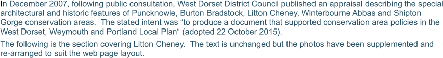 In December 2007, following public consultation, West Dorset District Council published an appraisal describing the special architectural and historic features of Puncknowle, Burton Bradstock, Litton Cheney, Winterbourne Abbas and Shipton Gorge conservation areas.  The stated intent was “to produce a document that supported conservation area policies in the West Dorset, Weymouth and Portland Local Plan“ (adopted 22 October 2015). The following is the section covering Litton Cheney.  The text is unchanged but the photos have been supplemented and re-arranged to suit the web page layout.