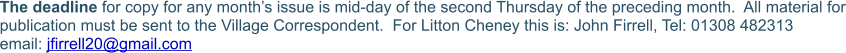 The deadline for copy for any month’s issue is mid-day of the second Thursday of the preceding month.  All material for publication must be sent to the Village Correspondent.  For Litton Cheney this is: John Firrell, Tel: 01308 482313  email: jfirrell20@gmail.com