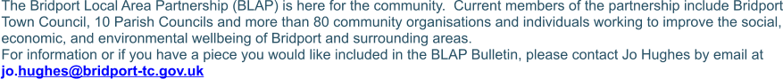 The Bridport Local Area Partnership (BLAP) is here for the community.  Current members of the partnership include Bridport Town Council, 10 Parish Councils and more than 80 community organisations and individuals working to improve the social, economic, and environmental wellbeing of Bridport and surrounding areas.  For information or if you have a piece you would like included in the BLAP Bulletin, please contact Jo Hughes by email at jo.hughes@bridport-tc.gov.uk
