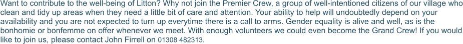 Want to contribute to the well-being of Litton? Why not join the Premier Crew, a group of well-intentioned citizens of our village who clean and tidy up areas when they need a little bit of care and attention. Your ability to help will undoubtedly depend on your availability and you are not expected to turn up everytime there is a call to arms. Gender equality is alive and well, as is the bonhomie or bonfemme on offer whenever we meet. With enough volunteers we could even become the Grand Crew! If you would like to join us, please contact John Firrell on 01308 482313.