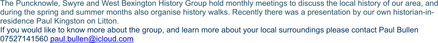 The Puncknowle, Swyre and West Bexington History Group hold monthly meetings to discuss the local history of our area, and during the spring and summer months also organise history walks. Recently there was a presentation by our own historian-in-residence Paul Kingston on Litton. If you would like to know more about the group, and learn more about your local surroundings please contact Paul Bullen 07527141560 paul.bullen@icloud.com