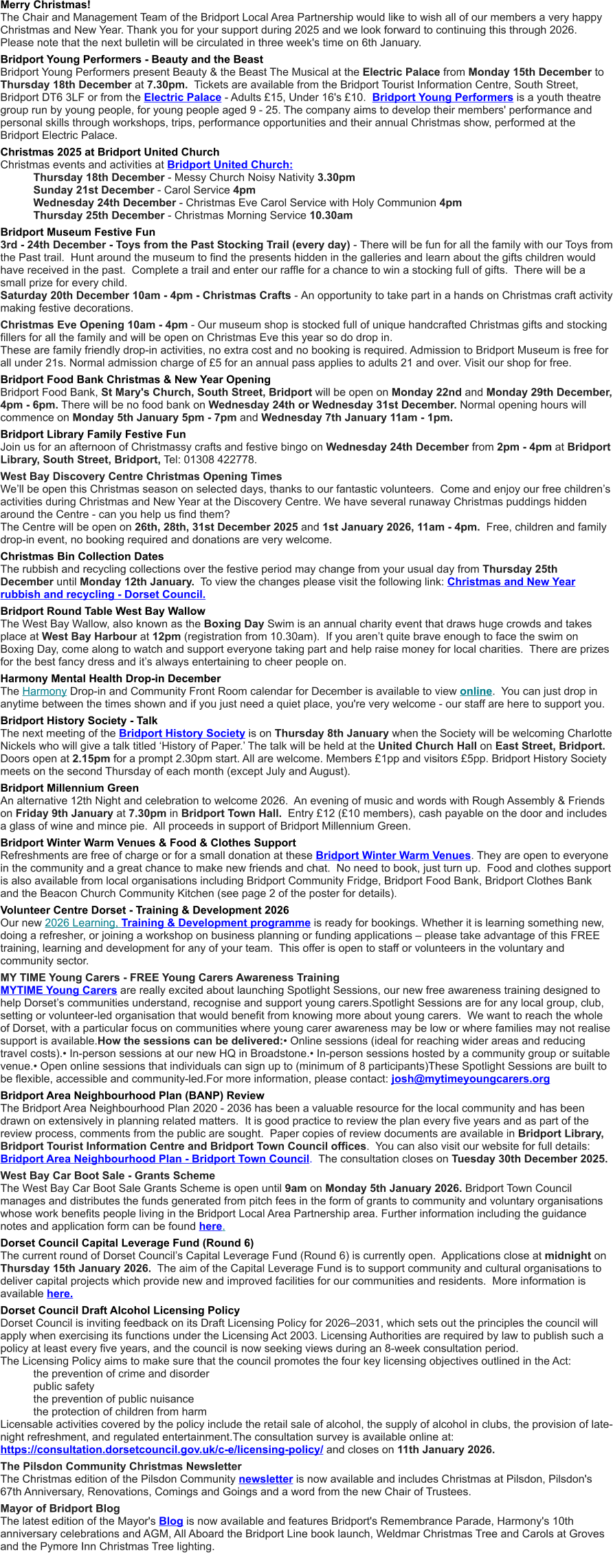 Merry Christmas!  The Chair and Management Team of the Bridport Local Area Partnership would like to wish all of our members a very happy Christmas and New Year. Thank you for your support during 2025 and we look forward to continuing this through 2026. Please note that the next bulletin will be circulated in three week's time on 6th January. Bridport Young Performers - Beauty and the Beast  Bridport Young Performers present Beauty & the Beast The Musical at the Electric Palace from Monday 15th December to Thursday 18th December at 7.30pm.  Tickets are available from the Bridport Tourist Information Centre, South Street, Bridport DT6 3LF or from the Electric Palace - Adults £15, Under 16's £10.  Bridport Young Performers is a youth theatre group run by young people, for young people aged 9 - 25. The company aims to develop their members' performance and personal skills through workshops, trips, performance opportunities and their annual Christmas show, performed at the Bridport Electric Palace. Christmas 2025 at Bridport United Church Christmas events and activities at Bridport United Church:   	Thursday 18th December - Messy Church Noisy Nativity 3.30pm 	Sunday 21st December - Carol Service 4pm 	Wednesday 24th December - Christmas Eve Carol Service with Holy Communion 4pm 	Thursday 25th December - Christmas Morning Service 10.30am Bridport Museum Festive Fun 3rd - 24th December - Toys from the Past Stocking Trail (every day) - There will be fun for all the family with our Toys from the Past trail.  Hunt around the museum to find the presents hidden in the galleries and learn about the gifts children would have received in the past.  Complete a trail and enter our raffle for a chance to win a stocking full of gifts.  There will be a small prize for every child. Saturday 20th December 10am - 4pm - Christmas Crafts - An opportunity to take part in a hands on Christmas craft activity making festive decorations. Christmas Eve Opening 10am - 4pm - Our museum shop is stocked full of unique handcrafted Christmas gifts and stocking fillers for all the family and will be open on Christmas Eve this year so do drop in. These are family friendly drop-in activities, no extra cost and no booking is required. Admission to Bridport Museum is free for all under 21s. Normal admission charge of £5 for an annual pass applies to adults 21 and over. Visit our shop for free.  Bridport Food Bank Christmas & New Year Opening Bridport Food Bank, St Mary's Church, South Street, Bridport will be open on Monday 22nd and Monday 29th December, 4pm - 6pm. There will be no food bank on Wednesday 24th or Wednesday 31st December. Normal opening hours will commence on Monday 5th January 5pm - 7pm and Wednesday 7th January 11am - 1pm. Bridport Library Family Festive Fun Join us for an afternoon of Christmassy crafts and festive bingo on Wednesday 24th December from 2pm - 4pm at Bridport Library, South Street, Bridport, Tel: 01308 422778. West Bay Discovery Centre Christmas Opening Times We’ll be open this Christmas season on selected days, thanks to our fantastic volunteers.  Come and enjoy our free children’s activities during Christmas and New Year at the Discovery Centre. We have several runaway Christmas puddings hidden around the Centre - can you help us find them? The Centre will be open on 26th, 28th, 31st December 2025 and 1st January 2026, 11am - 4pm.  Free, children and family drop-in event, no booking required and donations are very welcome. Christmas Bin Collection Dates The rubbish and recycling collections over the festive period may change from your usual day from Thursday 25th December until Monday 12th January.  To view the changes please visit the following link: Christmas and New Year rubbish and recycling - Dorset Council. Bridport Round Table West Bay Wallow The West Bay Wallow, also known as the Boxing Day Swim is an annual charity event that draws huge crowds and takes place at West Bay Harbour at 12pm (registration from 10.30am).  If you aren’t quite brave enough to face the swim on Boxing Day, come along to watch and support everyone taking part and help raise money for local charities.  There are prizes for the best fancy dress and it’s always entertaining to cheer people on. Harmony Mental Health Drop-in December The Harmony Drop-in and Community Front Room calendar for December is available to view online.  You can just drop in anytime between the times shown and if you just need a quiet place, you're very welcome - our staff are here to support you. Bridport History Society - Talk The next meeting of the Bridport History Society is on Thursday 8th January when the Society will be welcoming Charlotte Nickels who will give a talk titled ‘History of Paper.’ The talk will be held at the United Church Hall on East Street, Bridport. Doors open at 2.15pm for a prompt 2.30pm start. All are welcome. Members £1pp and visitors £5pp. Bridport History Society meets on the second Thursday of each month (except July and August).  Bridport Millennium Green An alternative 12th Night and celebration to welcome 2026.  An evening of music and words with Rough Assembly & Friends on Friday 9th January at 7.30pm in Bridport Town Hall.  Entry £12 (£10 members), cash payable on the door and includes a glass of wine and mince pie.  All proceeds in support of Bridport Millennium Green. Bridport Winter Warm Venues & Food & Clothes Support Refreshments are free of charge or for a small donation at these Bridport Winter Warm Venues. They are open to everyone in the community and a great chance to make new friends and chat.  No need to book, just turn up.  Food and clothes support is also available from local organisations including Bridport Community Fridge, Bridport Food Bank, Bridport Clothes Bank and the Beacon Church Community Kitchen (see page 2 of the poster for details). Volunteer Centre Dorset - Training & Development 2026 Our new 2026 Learning, Training & Development programme is ready for bookings. Whether it is learning something new, doing a refresher, or joining a workshop on business planning or funding applications – please take advantage of this FREE training, learning and development for any of your team.  This offer is open to staff or volunteers in the voluntary and community sector.  MY TIME Young Carers - FREE Young Carers Awareness Training MYTIME Young Carers are really excited about launching Spotlight Sessions, our new free awareness training designed to help Dorset’s communities understand, recognise and support young carers.Spotlight Sessions are for any local group, club, setting or volunteer-led organisation that would benefit from knowing more about young carers.  We want to reach the whole of Dorset, with a particular focus on communities where young carer awareness may be low or where families may not realise support is available.How the sessions can be delivered:• Online sessions (ideal for reaching wider areas and reducing travel costs).• In-person sessions at our new HQ in Broadstone.• In-person sessions hosted by a community group or suitable venue.• Open online sessions that individuals can sign up to (minimum of 8 participants)These Spotlight Sessions are built to be flexible, accessible and community-led.For more information, please contact: josh@mytimeyoungcarers.org Bridport Area Neighbourhood Plan (BANP) Review The Bridport Area Neighbourhood Plan 2020 - 2036 has been a valuable resource for the local community and has been drawn on extensively in planning related matters.  It is good practice to review the plan every five years and as part of the review process, comments from the public are sought.  Paper copies of review documents are available in Bridport Library, Bridport Tourist Information Centre and Bridport Town Council offices.  You can also visit our website for full details: Bridport Area Neighbourhood Plan - Bridport Town Council.  The consultation closes on Tuesday 30th December 2025. West Bay Car Boot Sale - Grants Scheme The West Bay Car Boot Sale Grants Scheme is open until 9am on Monday 5th January 2026. Bridport Town Council manages and distributes the funds generated from pitch fees in the form of grants to community and voluntary organisations whose work benefits people living in the Bridport Local Area Partnership area. Further information including the guidance notes and application form can be found here. Dorset Council Capital Leverage Fund (Round 6) The current round of Dorset Council’s Capital Leverage Fund (Round 6) is currently open.  Applications close at midnight on Thursday 15th January 2026.  The aim of the Capital Leverage Fund is to support community and cultural organisations to deliver capital projects which provide new and improved facilities for our communities and residents.  More information is available here. Dorset Council Draft Alcohol Licensing Policy Dorset Council is inviting feedback on its Draft Licensing Policy for 2026–2031, which sets out the principles the council will apply when exercising its functions under the Licensing Act 2003. Licensing Authorities are required by law to publish such a policy at least every five years, and the council is now seeking views during an 8-week consultation period. The Licensing Policy aims to make sure that the council promotes the four key licensing objectives outlined in the Act: 	the prevention of crime and disorder 	public safety 	the prevention of public nuisance 	the protection of children from harm Licensable activities covered by the policy include the retail sale of alcohol, the supply of alcohol in clubs, the provision of late-night refreshment, and regulated entertainment.The consultation survey is available online at: https://consultation.dorsetcouncil.gov.uk/c-e/licensing-policy/ and closes on 11th January 2026. The Pilsdon Community Christmas Newsletter The Christmas edition of the Pilsdon Community newsletter is now available and includes Christmas at Pilsdon, Pilsdon's 67th Anniversary, Renovations, Comings and Goings and a word from the new Chair of Trustees. Mayor of Bridport Blog The latest edition of the Mayor's Blog is now available and features Bridport's Remembrance Parade, Harmony's 10th anniversary celebrations and AGM, All Aboard the Bridport Line book launch, Weldmar Christmas Tree and Carols at Groves and the Pymore Inn Christmas Tree lighting.