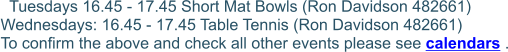 Tuesdays 16.45 - 17.45 Short Mat Bowls (Ron Davidson 482661)  Wednesdays: 16.45 - 17.45 Table Tennis (Ron Davidson 482661)  To confirm the above and check all other events please see calendars .