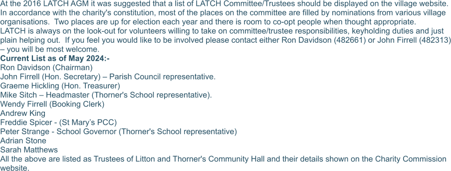 At the 2016 LATCH AGM it was suggested that a list of LATCH Committee/Trustees should be displayed on the village website.  In accordance with the charity's constitution, most of the places on the committee are filled by nominations from various village organisations.  Two places are up for election each year and there is room to co-opt people when thought appropriate. LATCH is always on the look-out for volunteers willing to take on committee/trustee responsibilities, keyholding duties and just plain helping out.  If you feel you would like to be involved please contact either Ron Davidson (482661) or John Firrell (482313) – you will be most welcome. Current List as of May 2024:-  Ron Davidson (Chairman)  John Firrell (Hon. Secretary) – Parish Council representative. Graeme Hickling (Hon. Treasurer) Mike Sitch – Headmaster (Thorner's School representative). Wendy Firrell (Booking Clerk) Andrew King Freddie Spicer - (St Mary’s PCC) Peter Strange - School Governor (Thorner's School representative) Adrian Stone Sarah Matthews All the above are listed as Trustees of Litton and Thorner's Community Hall and their details shown on the Charity Commission website.