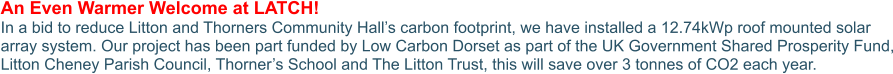 An Even Warmer Welcome at LATCH! In a bid to reduce Litton and Thorners Community Hall’s carbon footprint, we have installed a 12.74kWp roof mounted solar array system. Our project has been part funded by Low Carbon Dorset as part of the UK Government Shared Prosperity Fund, Litton Cheney Parish Council, Thorner’s School and The Litton Trust, this will save over 3 tonnes of CO2 each year.
