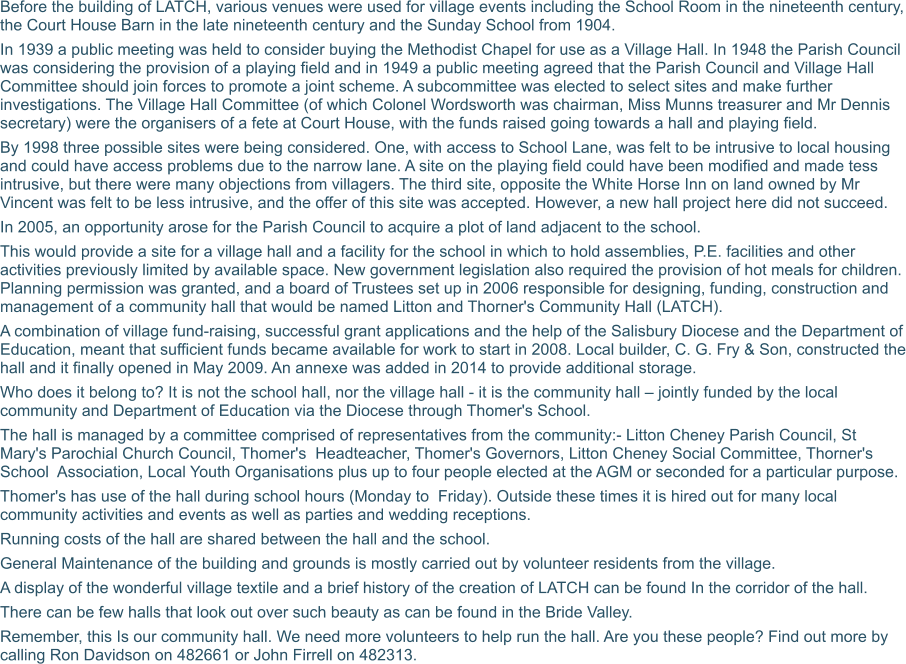 Before the building of LATCH, various venues were used for village events including the School Room in the nineteenth century, the Court House Barn in the late nineteenth century and the Sunday School from 1904.   In 1939 a public meeting was held to consider buying the Methodist Chapel for use as a Village Hall. In 1948 the Parish Council was considering the provision of a playing field and in 1949 a public meeting agreed that the Parish Council and Village Hall Committee should join forces to promote a joint scheme. A subcommittee was elected to select sites and make further investigations. The Village Hall Committee (of which Colonel Wordsworth was chairman, Miss Munns treasurer and Mr Dennis secretary) were the organisers of a fete at Court House, with the funds raised going towards a hall and playing field. By 1998 three possible sites were being considered. One, with access to School Lane, was felt to be intrusive to local housing and could have access problems due to the narrow lane. A site on the playing field could have been modified and made tess intrusive, but there were many objections from villagers. The third site, opposite the White Horse Inn on land owned by Mr Vincent was felt to be less intrusive, and the offer of this site was accepted. However, a new hall project here did not succeed. In 2005, an opportunity arose for the Parish Council to acquire a plot of land adjacent to the school. This would provide a site for a village hall and a facility for the school in which to hold assemblies, P.E. facilities and other activities previously limited by available space. New government legislation also required the provision of hot meals for children. Planning permission was granted, and a board of Trustees set up in 2006 responsible for designing, funding, construction and management of a community hall that would be named Litton and Thorner's Community Hall (LATCH). A combination of village fund-raising, successful grant applications and the help of the Salisbury Diocese and the Department of Education, meant that sufficient funds became available for work to start in 2008. Local builder, C. G. Fry & Son, constructed the hall and it finally opened in May 2009. An annexe was added in 2014 to provide additional storage. Who does it belong to? It is not the school hall, nor the village hall - it is the community hall – jointly funded by the local community and Department of Education via the Diocese through Thomer's School. The hall is managed by a committee comprised of representatives from the community:- Litton Cheney Parish Council, St Mary's Parochial Church Council, Thomer's  Headteacher, Thomer's Governors, Litton Cheney Social Committee, Thorner's School  Association, Local Youth Organisations plus up to four people elected at the AGM or seconded for a particular purpose. Thomer's has use of the hall during school hours (Monday to  Friday). Outside these times it is hired out for many local community activities and events as well as parties and wedding receptions. Running costs of the hall are shared between the hall and the school. General Maintenance of the building and grounds is mostly carried out by volunteer residents from the village. A display of the wonderful village textile and a brief history of the creation of LATCH can be found In the corridor of the hall. There can be few halls that look out over such beauty as can be found in the Bride Valley. Remember, this Is our community hall. We need more volunteers to help run the hall. Are you these people? Find out more by calling Ron Davidson on 482661 or John Firrell on 482313.