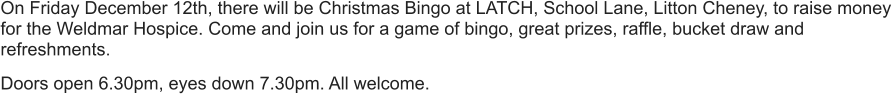 On Friday December 12th, there will be Christmas Bingo at LATCH, School Lane, Litton Cheney, to raise money for the Weldmar Hospice. Come and join us for a game of bingo, great prizes, raffle, bucket draw and refreshments.  Doors open 6.30pm, eyes down 7.30pm. All welcome.