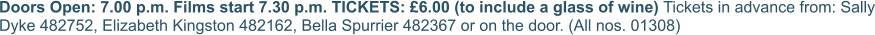 Doors Open: 7.00 p.m. Films start 7.30 p.m. TICKETS: £6.00 (to include a glass of wine) Tickets in advance from: Sally Dyke 482752, Elizabeth Kingston 482162, Bella Spurrier 482367 or on the door. (All nos. 01308)