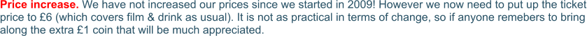 Price increase. We have not increased our prices since we started in 2009! However we now need to put up the ticket price to £6 (which covers film & drink as usual). It is not as practical in terms of change, so if anyone remebers to bring along the extra £1 coin that will be much appreciated.