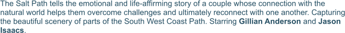 The Salt Path tells the emotional and life-affirming story of a couple whose connection with the natural world helps them overcome challenges and ultimately reconnect with one another. Capturing the beautiful scenery of parts of the South West Coast Path. Starring Gillian Anderson and Jason Isaacs.