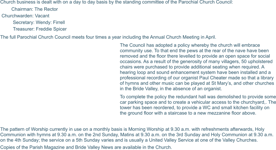Church business is dealt with on a day to day basis by the standing committee of the Parochial Church Council: Chairman: The Rector  Churchwarden: Vacant Secretary: Wendy: Firrell Treasurer: Freddie Spicer  The full Parochial Church Council meets four times a year including the Annual Church Meeting in April.  The Council has adopted a policy whereby the church will embrace community use. To that end the pews at the rear of the nave have been removed and the floor there levelled to provide an open space for social occasions. As a result of the generosity of many villagers, 50 upholstered chairs were purchased to provide additional seating when required. A hearing loop and sound enhancement system have been installed and a professional recording of our organist Paul Cheater made so that a library of hymns and other music can be played at St Mary’s, and other churches in the Bride Valley, in the absence of an organist.  To complete the policy the redundant hall was demolished to provide some car parking space and to create a vehicular access to the churchyard,. The tower has been reordered, to provide a WC and small kitchen facility on the ground floor with a staircase to a new mezzanine floor above.  The pattern of Worship currently in use on a monthly basis is Morning Worship at 9.30 a.m. with refreshments afterwards, Holy Communion with hymns at 9.30 a.m. on the 2nd Sunday, Matins at 9.30 a.m. on the 3rd Sunday and Holy Communion at 9.30 a.m. on the 4th Sunday; the service on a 5th Sunday varies and is usually a United Valley Service at one of the Valley Churches. Copies of the Parish Magazine and Bride Valley News are available in the Church.