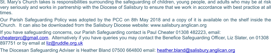 St. Mary’s Church takes is responsibilities surrounding the safeguarding of children, young people, and adults who may be at risk very seriously and works in partnership with the Diocese of Salisbury to ensure that we work in accordance with best practice at all times. Our Parish Safeguarding Policy was adopted by the PCC on 8th May 2018 and a copy of it is available on the shelf inside the Church.  It can also be downloaded from the Salisbury Diocese website: www.salisbury.anglican.org If you have safeguarding concerns, our Parish Safeguarding contact is Paul Cheater 01308 482223, email: cheaterprc@gmail.com.  Alternatively if you have queries you may contact the Benefice Safeguarding Officer, Liz Slater, on 01308 897751 or by email at liz@ruddle.org.uk The Diocesan Safeguarding Adviser is Heather Bland 07500 664800 email: heather.bland@salisbury.anglican.org