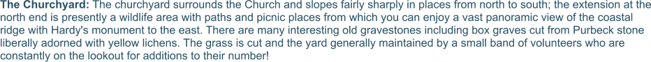 The Churchyard: The churchyard surrounds the Church and slopes fairly sharply in places from north to south; the extension at the north end is presently a wildlife area with paths and picnic places from which you can enjoy a vast panoramic view of the coastal ridge with Hardy's monument to the east. There are many interesting old gravestones including box graves cut from Purbeck stone liberally adorned with yellow lichens. The grass is cut and the yard generally maintained by a small band of volunteers who are constantly on the lookout for additions to their number!
