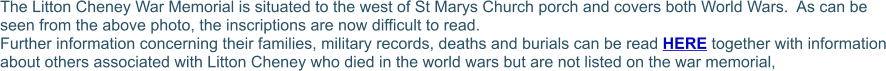 The Litton Cheney War Memorial is situated to the west of St Marys Church porch and covers both World Wars.  As can be seen from the above photo, the inscriptions are now difficult to read.  Further information concerning their families, military records, deaths and burials can be read HERE together with information about others associated with Litton Cheney who died in the world wars but are not listed on the war memorial,