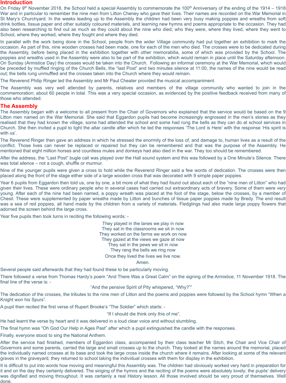 Introduction On Friday 9th November 2018, the School held a special Assembly to commemorate the 100th Anniversary of the ending of the 1914 – 1918 War and in particular to remember the nine men from Litton Cheney who gave their lives. Their names are recorded on the War Memorial in St Mary’s Churchyard. In the weeks leading up to the Assembly the children had been very busy making poppies and wreaths from soft drink bottles, tissue paper and other suitably coloured materials, and learning new hymns and poems appropriate to the occasion. They had also been researching to find out as much as they could about the nine who died; who they were, where they lived, where they went to School, where they worked, where they fought and where they died.  In parallel with the work being done in the School, people from the wider Village community had put together an exhibition to mark the occasion. As part of this, nine wooden crosses had been made, one for each of the men who died. The crosses were to be dedicated during the Assembly, before being placed in the exhibition together with other memorabilia, some of which was provided by the School. The poppies and wreaths used in the Assembly were also to be part of the exhibition, which would remain in place until the Saturday afternoon. On Sunday (Armistice Day) the crosses would be taken into the Church.  Following an informal ceremony at the War Memorial, which would be preceded by muffled ringing of the Church Bells, the “last Post” and two minutes silence at 11:00, the names of the nine would be read out; the bells rung unmuffled and the crosses taken into the Church where they would remain.   The Reverend Philip Ringer led the Assembly and Mr Paul Cheater provided the musical accompaniment.  The Assembly was very well attended by parents, relatives and members of the village community who wanted to join in the commemoration; about 60 people in total. This was a very special occasion, as evidenced by the positive feedback received from many of those who attended. The Assembly The Assembly began with a welcome to all present from the Chair of Governors who explained that the service would be based on the 9 Litton men named on the War Memorial. She said that Eggardon pupils had become increasingly engrossed in the men’s stories as they realised that they had known the village, some had attended the school and some had rung the bells as they can do at school services in Church. She then invited a pupil to light the altar candle after which he led the responses ‘The Lord is Here’ with the response ‘His spirit is with us’. The Reverend Ringer then gave an address in which he stressed the enormity of the loss of, and damage to, human lives as a result of the conflict. Those lives can never be replaced or repaired but they can be remembered and that was the purpose of the Assembly. He mentioned that eight million horses and countless mules and donkeys had also died in the war. They too should be remembered.   After the address, the “Last Post” bugle call was played over the Hall sound system and this was followed by a One Minute’s Silence. There was total silence – not a cough, shuffle or murmur. Nine of the younger pupils were given a cross to hold while the Reverend Ringer said a few words of dedication. The crosses were then placed along the front of the stage either side of a large wooden cross that was decorated with 9 simple paper poppies.  Year 6 pupils from Eggardon then told us, one by one, a bit more of what they had found out about each of the “nine men of Litton” who had given their lives. These were ordinary people who in several cases had carried out extraordinary acts of bravery. Some of them were very young. After each of the nine had been named, a poppy wreath was placed at the foot of the stage, below the crosses, by a member of Chesil. These were supplemented by paper wreaths made by Litton and bunches of tissue paper poppies made by Bredy. The end result was a sea of red poppies, all hand made by the children from a variety of materials. Fledglings had also made large poppy flowers that adorned the screen behind the large cross. Year five pupils then took turns in reciting the following words: -  They played in the lanes we play in now They sat in the classrooms we sit in now They worked on the farms we work on now They gazed at the views we gaze at now They sat in the pews we sit in now They rang the bells we ring now Once they lived the lives we live now. Amen. Several people said afterwards that they had found these to be particularly moving. There followed a verse from Thomas Hardy’s poem “And There Was a Great Calm” on the signing of the Armistice, 11 November 1918. The final line of the verse is: -  “And the pensive Spirit of Pity whispered, “Why?”” The dedication of the crosses, the tributes to the nine men of Litton and the poems and poppies were followed by the School hymn “When a Knight won his Spurs”. A pupil then recited the first verse of Rupert Brooke’s “The Soldier” which starts: -   “If I should die think only this of me”. He had learnt the verse by heart and it was delivered in a loud clear voice and without stumbling. The final hymn was “Oh God Our Help in Ages Past” after which a pupil extinguished the candle with the responses. Finally, everyone stood to sing the National Anthem. After the service had finished, members of Eggardon class, accompanied by their class teacher Mr Sitch, the Chair and Vice Chair of Governors and some parents, carried the large and small crosses up to the church. They looked at the names around the memorial, placed the individually named crosses at its base and took the large cross inside the church where it remains. After looking at some of the relevant graves in the graveyard, they returned to school taking the individual crosses with them for display in the exhibition.   It is difficult to put into words how moving and meaningful this Assembly was. The children had obviously worked very hard in preparation for it and on the day they certainly delivered. The singing of the hymns and the reciting of the poems were absolutely lovely; the pupils’ delivery was dignified and moving throughout. It was certainly a real History lesson. All those involved should be very proud of themselves. Well done.