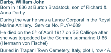 Darby, William John Born in 1886 at Burton Bradstock, son of Richard & Anna Darby. During the war he was a Lance Corporal in the Royal Marine Artillery.  Service No. PLY/4689 He died on the 5th of April 1917 on SS Calliope after she was torpedoed by the German submarine U-65 (Hermann von Fischel) Buried in Trapani Town Cemetery, Italy, plot I, row 4A.