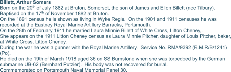 Billett, Arthur Somers Born on the 20th of July 1882 at Bruton, Somerset, the son of James and Ellen Billett (nee Tilbury).  Baptised on the 17th of November 1882 at Bruton. On the 1891 census he is shown as living in Wyke Regis.  On the 1901 and 1911 censuses he was recorded at the Eastney Royal Marine Artillery Barracks, Portsmouth. On the 28th of February 1911 he married Laura Minnie Billett of White Cross, Litton Cheney,. She appears on the 1911 Litton Cheney census as Laura Minnie Pitcher, daughter of Louis Pitcher, baker, at White Cross, Litton Cheney. During the war he was a gunner with the Royal Marine Artillery.  Service No. RMA/9392 (R.M.R/B/1241) (Po).  He died on the 19th of March 1918 aged 36 on SS Burnstone when she was torpedoed by the German submarine UB-62 (Bernhard Putzier).  His body was not recovered for burial. Commemorated on Portsmouth Naval Memorial Panel 30.