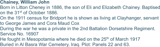 Chainey, William John Born in Litton Cheney in 1886, the son of Eli and Elizabeth Chainey. Baptised on the 31st of October 1886. On the 1911 census for Bridport he is shown as living at Clayhanger, servant to George James and Cora Maud Cox During the war he was a private in the 2nd Battalion Dorsetshire Regiment.  Service No. 16907 He fought in Mesopotamia where he died on the 25th of March 1917 Buried in Al Basra War Cemetery, Iraq. Plot: Panels 22 and 63.