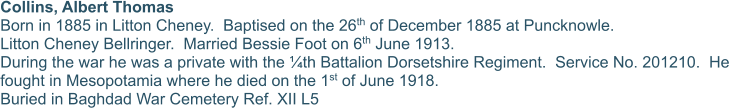 Collins, Albert Thomas Born in 1885 in Litton Cheney.  Baptised on the 26th of December 1885 at Puncknowle. Litton Cheney Bellringer.  Married Bessie Foot on 6th June 1913. During the war he was a private with the ¼th Battalion Dorsetshire Regiment.  Service No. 201210.  He fought in Mesopotamia where he died on the 1st of June 1918. Buried in Baghdad War Cemetery Ref. XII L5
