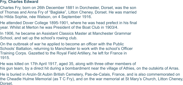 Fry, Charles Edward Charles Fry, born on 26th December 1881 in Dorchester, Dorset, was the son of Thomas and Anna Fry of “Baglake”, Litton Cheney, Dorset. He was married to Hilda Sophie, née Watson, on 4 September 1916. He attended Dover College 1895-1901, where he was head prefect in his final year. Whilst at Merton he was President of the Boat Club in 1903/4. In 1906, he became an Assistant Classics Master at Manchester Grammar School, and set up the school’s rowing club. On the outbreak of war he applied to become an officer with the Public Schools’ Battalion, returning to Manchester to work with the school’s Officer Training Corps. Gazetted to the Royal Field Artillery, he left for France in 1915. He was killed on 17th April 1917, aged 35, along with three other members of his gun team, by a direct hit during a bombardment near the village of Athies, on the outskirts of Arras. He is buried in Anzin-St Aubin British Cemetery, Pas-de-Calais, France, and is also commemorated on the Cheadle Hulme Memorial (as T C Fry), and on the war memorial at St Mary’s Church, Litton Cheney, Dorset.