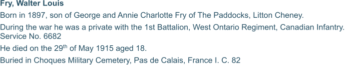 Fry, Walter Louis Born in 1897, son of George and Annie Charlotte Fry of The Paddocks, Litton Cheney. During the war he was a private with the 1st Battalion, West Ontario Regiment, Canadian Infantry.  Service No. 6682 He died on the 29th of May 1915 aged 18. Buried in Choques Military Cemetery, Pas de Calais, France I. C. 82