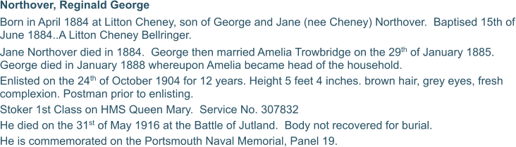 Northover, Reginald George Born in April 1884 at Litton Cheney, son of George and Jane (nee Cheney) Northover.  Baptised 15th of June 1884..A Litton Cheney Bellringer.  Jane Northover died in 1884.  George then married Amelia Trowbridge on the 29th of January 1885.  George died in January 1888 whereupon Amelia became head of the household. Enlisted on the 24th of October 1904 for 12 years. Height 5 feet 4 inches. brown hair, grey eyes, fresh complexion. Postman prior to enlisting. Stoker 1st Class on HMS Queen Mary.  Service No. 307832 He died on the 31st of May 1916 at the Battle of Jutland.  Body not recovered for burial. He is commemorated on the Portsmouth Naval Memorial, Panel 19.