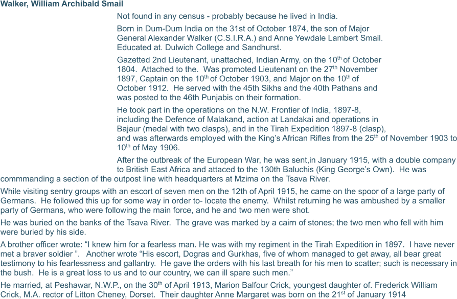 Walker, William Archibald Smail Not found in any census - probably because he lived in India. Born in Dum-Dum India on the 31st of October 1874, the son of Major General Alexander Walker (C.S.I.R.A.) and Anne Yewdale Lambert Smail.  Educated at. Dulwich College and Sandhurst. Gazetted 2nd Lieutenant, unattached, Indian Army, on the 10th of October 1804.  Attached to the.  Was promoted Lieutenant on the 27th November 1897, Captain on the 10th of October 1903, and Major on the 10th of October 1912.  He served with the 45th Sikhs and the 40th Pathans and was posted to the 46th Punjabis on their formation. He took part in the operations on the N.W. Frontier of India, 1897-8, including the Defence of Malakand, action at Landakai and operations in Bajaur (medal with two clasps), and in the Tirah Expedition 1897-8 (clasp), and was afterwards employed with the King’s African Rifles from the 25th of November 1903 to 10th of May 1906. After the outbreak of the European War, he was sent,in January 1915, with a double company to British East Africa and attaced to the 130th Baluchis (King George’s Own).  He was commmanding a section of the outpost line with headquarters at Mzima on the Tsava River. While visiting sentry groups with an escort of seven men on the 12th of April 1915, he came on the spoor of a large party of Germans.  He followed this up for some way in order to- locate the enemy.  Whilst returning he was ambushed by a smaller party of Germans, who were following the main force, and he and two men were shot. He was buried on the banks of the Tsava River.  The grave was marked by a cairn of stones; the two men who fell with him were buried by his side.  A brother officer wrote: “I knew him for a fearless man. He was with my regiment in the Tirah Expedition in 1897.  I have never met a braver soldier ”.   Another wrote “His escort, Dogras and Gurkhas, five of whom managed to get away, all bear great testimony to his fearlessness and gallantry.  He gave the orders with his last breath for his men to scatter; such is necessary in the bush.  He is a great loss to us and to our country, we can ill spare such men.” He married, at Peshawar, N.W.P., on the 30th of April 1913, Marion Balfour Crick, youngest daughter of. Frederick William Crick, M.A. rector of Litton Cheney, Dorset.  Their daughter Anne Margaret was born on the 21st of January 1914