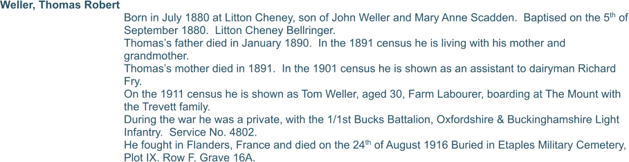 Weller, Thomas Robert  Born in July 1880 at Litton Cheney, son of John Weller and Mary Anne Scadden.  Baptised on the 5th of September 1880.  Litton Cheney Bellringer. Thomas’s father died in January 1890.  In the 1891 census he is living with his mother and grandmother. Thomas’s mother died in 1891.  In the 1901 census he is shown as an assistant to dairyman Richard Fry. On the 1911 census he is shown as Tom Weller, aged 30, Farm Labourer, boarding at The Mount with the Trevett family.  During the war he was a private, with the 1/1st Bucks Battalion, Oxfordshire & Buckinghamshire Light Infantry.  Service No. 4802. He fought in Flanders, France and died on the 24th of August 1916 Buried in Etaples Military Cemetery, Plot IX. Row F. Grave 16A.