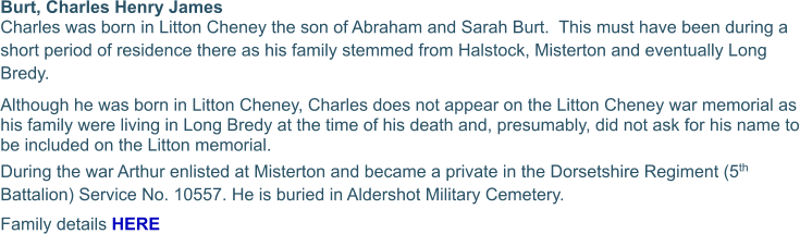 Burt, Charles Henry James  Charles was born in Litton Cheney the son of Abraham and Sarah Burt.  This must have been during a short period of residence there as his family stemmed from Halstock, Misterton and eventually Long Bredy. Although he was born in Litton Cheney, Charles does not appear on the Litton Cheney war memorial as his family were living in Long Bredy at the time of his death and, presumably, did not ask for his name to be included on the Litton memorial. During the war Arthur enlisted at Misterton and became a private in the Dorsetshire Regiment (5th Battalion) Service No. 10557. He is buried in Aldershot Military Cemetery. Family details HERE