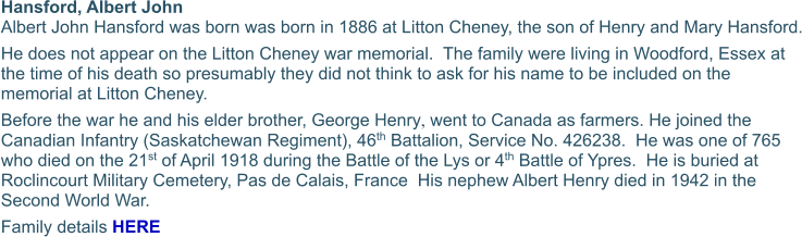 Hansford, Albert John  Albert John Hansford was born was born in 1886 at Litton Cheney, the son of Henry and Mary Hansford. He does not appear on the Litton Cheney war memorial.  The family were living in Woodford, Essex at the time of his death so presumably they did not think to ask for his name to be included on the memorial at Litton Cheney. Before the war he and his elder brother, George Henry, went to Canada as farmers. He joined the Canadian Infantry (Saskatchewan Regiment), 46th Battalion, Service No. 426238.  He was one of 765 who died on the 21st of April 1918 during the Battle of the Lys or 4th Battle of Ypres.  He is buried at Roclincourt Military Cemetery, Pas de Calais, France  His nephew Albert Henry died in 1942 in the Second World War. Family details HERE