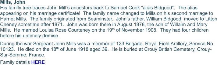 Mills, John  His family tree traces John Mill’s ancestors back to Samuel Cook “alias Bidgood”.  The alias appearing on his marriage certificate!  The family name changed to Mills on his second marriage to Harriet Mills.  The family originated from Beaminster.  John’s father, William Bidgood, moved to Litton Cheney sometime after 1871.  John was born there in August 1878, the son of Willaim and Mary Mills.  He married Louisa Rose Courteney on the 19th of November 1908.  They had four children before his untimely demise. During the war Sergeant John Mills was a member of 123 Brigade, Royal Field Artillery, Service No. 10123.  He died on the 18th of June 1918 aged 39.  He is buried at Crouy British Cemetery, Crouy-Sur-Somme, France. Family details HERE