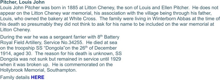 Pitcher, Louis John  Louis John Pitcher was born in 1885 at Litton Cheney, the son of Louis and Ellen Pitcher.  He does not appear on the Litton Cheney war memorial, his association with the village being through his father, Louis, who owned the bakery at White Cross.  The family were living in Winterborn Abbas at the time of his death so presumably they did not think to ask for his name to be included on the war memorial at Litton Cheney. During the war he was a sergeant farrier with 8th Battery Royal Field Artillery, Service No.34255.  He died at sea on the troopship SS “Dongola”on the 26th of December 1914, aged 30.  The reason for his death is unknown, SS Dongola was not sunk but remained in service until 1929 when it was broken up.  He is commemorated on the Hollybrook Memorial, Southampton. Family details HERE