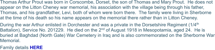 Thomas Arthur Prout was born in Corscombe, Dorset, the son of Thomas and Mary Prout.  He does not appear on the Litton Cheney war memorial, his association with the village being through his father, Thomas, and his grandfather, Levi, both of whom were born there.  The family were living in Sherborne at the time of his death so his name appears on the memorial there rather than in Litton Cheney. During the war Arthur enlisted in Dorchester and was a private in the Dorsetshire Regiment (1/4th Battalion), Service No. 201229.  He died on the 2nd of August 1918 in Mesopotamia, aged 24.  He is buried at Baghdad (North Gate) War Cemetery in Iraq and is also commemorated on the Sherborne War Memorial. Family details HERE