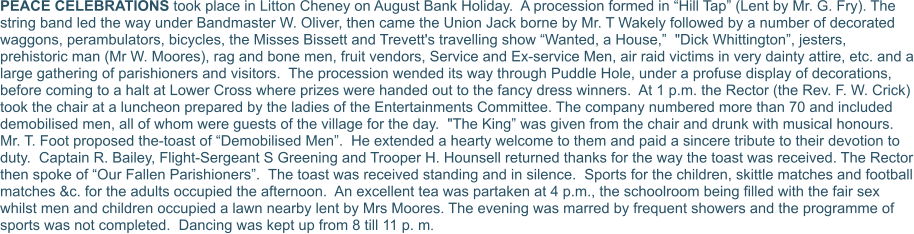 PEACE CELEBRATIONS took place in Litton Cheney on August Bank Holiday.  A procession formed in “Hill Tap” (Lent by Mr. G. Fry). The string band led the way under Bandmaster W. Oliver, then came the Union Jack borne by Mr. T Wakely followed by a number of decorated waggons, perambulators, bicycles, the Misses Bissett and Trevett's travelling show “Wanted, a House,”  "Dick Whittington”, jesters, prehistoric man (Mr W. Moores), rag and bone men, fruit vendors, Service and Ex-service Men, air raid victims in very dainty attire, etc. and a large gathering of parishioners and visitors.  The procession wended its way through Puddle Hole, under a profuse display of decorations, before coming to a halt at Lower Cross where prizes were handed out to the fancy dress winners.  At 1 p.m. the Rector (the Rev. F. W. Crick) took the chair at a luncheon prepared by the ladies of the Entertainments Committee. The company numbered more than 70 and included demobilised men, all of whom were guests of the village for the day.  "The King” was given from the chair and drunk with musical honours.  Mr. T. Foot proposed the-toast of “Demobilised Men”.  He extended a hearty welcome to them and paid a sincere tribute to their devotion to duty.  Captain R. Bailey, Flight-Sergeant S Greening and Trooper H. Hounsell returned thanks for the way the toast was received. The Rector then spoke of “Our Fallen Parishioners”.  The toast was received standing and in silence.  Sports for the children, skittle matches and football matches &c. for the adults occupied the afternoon.  An excellent tea was partaken at 4 p.m., the schoolroom being filled with the fair sex whilst men and children occupied a lawn nearby lent by Mrs Moores. The evening was marred by frequent showers and the programme of sports was not completed.  Dancing was kept up from 8 till 11 p. m.