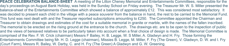 PEACE CELEBRATION BALANCE-SHEET  A meeting of the Litton Cheney Memorial and Entertainments Committees, responsible for the day’s proceedings on August Bank Holiday, was held in the Sunday School on Friday evening.  The Treasurer Mr. W. S. Miller presented the balance-sheet of the Entertainments Committee which showed a balance of approximately £12.  This was considered most satisfactory.  It was decided to present each child in the village with a peace souvenir from the balance in hand, the rest to be carried to the Memorial Fund.  This fund was next dealt with and the Treasurer reported subscriptions amounting to £250.  The Committee appointed the Chairman and Treasurer to obtain drawings and estimates of the cost for a suitable memorial in granite or marble, with the names of the fallen inscribed.  The memorial to be erected on the rising ground at the entrance to the church.  The drawings etc. are to be open to the inspection of public and the views of bereaved relatives to be particularly taken into account when a final choice of design is made.  The Memorial Committee is comprised of the Rev. F. W. Crick (chairman) Messrs F Bailey, H. B. Legge, W. S Miller, A. Gladwyn and H. Fry.  Those forming the Entertainments Committee being Mr. H. D. Legge (chairman), Missies B. Legge, M. Miller, F. Fry (The Green), V. Gladwyn, D. W. and I. Fry (Court Farm), Messrs R. Bailey, W. Darby, C. and H. Fry (The Green) A Gladwyn and G. W. Greening.