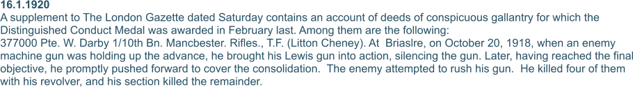 16.1.1920 A supplement to The London Gazette dated Saturday contains an account of deeds of conspicuous gallantry for which the Distinguished Conduct Medal was awarded in February last. Among them are the following: 377000 Pte. W. Darby 1/10th Bn. Mancbester. Rifles., T.F. (Litton Cheney). At  Briaslre, on October 20, 1918, when an enemy machine gun was holding up the advance, he brought his Lewis gun into action, silencing the gun. Later, having reached the final objective, he promptly pushed forward to cover the consolidation.  The enemy attempted to rush his gun.  He killed four of them with his revolver, and his section killed the remainder.