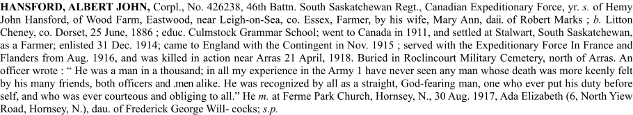 HANSFORD, ALBERT JOHN, Corpl., No. 426238, 46th Battn. South Saskatchewan Regt., Canadian Expeditionary Force, yr. s. of Hemy John Hansford, of Wood Farm, Eastwood, near Leigh-on-Sea, co. Essex, Farmer, by his wife, Mary Ann, daii. of Robert Marks ; b. Litton Cheney, co. Dorset, 25 June, 1886 ; educ. Culmstock Grammar School; went to Canada in 1911, and settled at Stalwart, South Saskatchewan, as a Farmer; enlisted 31 Dec. 1914; came to England with the Contingent in Nov. 1915 ; served with the Expeditionary Force In France and Flanders from Aug. 1916, and was killed in action near Arras 21 April, 1918. Buried in Roclincourt Military Cemetery, north of Arras. An officer wrote : “ He was a man in a thousand; in all my experience in the Army 1 have never seen any man whose death was more keenly felt by his many friends, both officers and .men alike. He was recognized by all as a straight, God-fearing man, one who ever put his duty before self, and who was ever courteous and obliging to all.” He m. at Ferme Park Church, Hornsey, N., 30 Aug. 1917, Ada Elizabeth (6, North Yiew Road, Hornsey, N.), dau. of Frederick George Will- cocks; s.p.