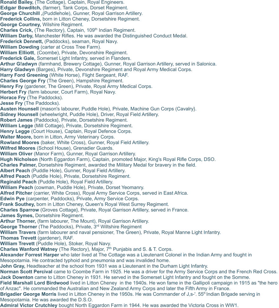 Ronald Bailey, (The Cottage), Captain, Royal Engineers.  Edgar Bowditch, (farmer), Tank Corps, Dorset Regiment.  George Churchill ,(Puddlehole), Gunner, Royal Garrison Artillery.   Frederick Collins, born in Litton Cheney, Dorsetshire Regiment.  George Courtney, Wilshire Regiment.  Charles Crick, (The Rectory), Captain, 109th Indian Regiment.  William Darby, Manchester Rifles. He was awarded the Distinguished Conduct Medal. Frederick Dennett, (Paddocks), seaman, Royal Navy.  William Dowding (carter at Cross Tree Farm).  William Elliott, (Coombe), Private, Devonshire Regiment.  Frederick Gale, Somerset Light Infantry, served in Flanders.  Arthur G!adwyn (farmhand, Brewery Cottage), Gunner, Royal Garrison Artillery, served in Salonica.  Harry Gladwyn (Barges), Private, Devonshire Regiment and Royal Army Medical Corps.  Harry Ford Greening (White Horse), Flight Sergeant, RAF.  Charles George Fry (The Green), Hampshire Regiment.  Henry Fry (gardener, The Green), Private, Royal Army Medical Corps.  Herbert Fry (farm labourer, Court Farm), Royal Navy.  Horace Fry (The Paddocks).  Jesse Fry (The Paddocks).  Austen Hounsell (mason's labourer, Puddle Hole), Private, Machine Gun Corps (Cavalry}.  Sidney Hounsell (wheelwright, Puddle Hole), Driver, Royal Field Artillery.  Robert James (Paddocks}, Private, Dorsetshire Regiment.  William Legge (Mill Cottage), Private, Dorsetshire Regiment.  Henry Legge (Court House), Captain, Royal Defence Corps.  Walter Moore, born in Litton, Army Veterinary Corps.  Rowland Moores (baker, White Cross), Gunner, Royal Field Artillery.  Wilfred Moores (School House), Grenadier Guards.  William Oliver (Manor Farm), Gunner, Royal Garrison Artillery.  Hugh Nicholson (North Eggardon Farm), Captain, promoted Major, King's Royal Rifle Corps, DSO.  Charles Palmer, Dorsetshire Regiment, awarded the Military Medal for bravery in the field.  Albert Peach (Puddle Hole), Gunner, Royal Field Artillery.  Alfred Peach (Puddle Hole), Private, Dorsetshire Regiment.  Reginald Peach (Puddle Hole), Royal Field Artillery.  William Peach (cowman, Puddle Hole), Private, Dorset Yeomanry.  Alfred Pitcher (carrier, White Cross), Royal Army Service Corps, served in East Africa.  Edwin Pye (carpenter, Paddocks), Private, Army Service Corps.  Frank Southey, born in Litton Cheney, Queen's Royal West Surrey Regiment.  Charles Sparrow (Groves Cottage}, Private, Royal Garrison Artillery, served in France.  James Symes, Dorsetshire Regiment. Arthur Thorner, (farm labourer, The Mount), Royal Garrison Artillery.  George Thorner (The Paddocks), Private, 3rd Wiltshire Regiment William Travers (farm labourer and naval pensioner, The Green), Private, Royal Manne Light Infantry.  Thomas Trevett (gardener), RAF.  William Trevett (Puddle Hole), Stoker, Royal Navy.  Charles Wanford Watney (The Rectory), Major, 7th Punjabis and S. & T. Corps.  Alexander Forrest Harper who later lived at The Cottage was a Lieutenant Colonel in the Indian Army and fought in Mesopotamia. He contracted typhoid and pneumonia and was invalided home.  John Gray, Headteacher at the school from 1931 was a Lieutenant in the Durham Light Infantry.  Norman Scott Percival came to Coombe Farm in 1925. He was a driver for the Army Service Corps and the French Red Cross.  Jack Downton came to Litton Cheney in 1931. He served in the Somerset Light Infantry and fought on the Somme.  Field Marshall Lord Birdwood lived in Litton Cheney  in the 1940s. He won fame in the Gallipoli campaign in 1915 as "the hero of Anzac". He commanded the Australian and New Zealand Army Corps and later the Fifth Army in France.  Brigadier George Morris lived in Litton Cheney in the 1950s. He was Commander of J,s-'. 55th Indian Brigade serving in Mesopotamia. He was awarded the D.S.O.  Admiral Victor Crutchley bought North Eggardon Farm in 1944. He was awarded the Victoria Cross in WW1.