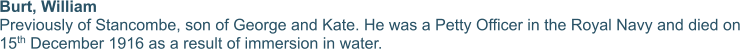 Burt, William Previously of Stancombe, son of George and Kate. He was a Petty Officer in the Royal Navy and died on 15th December 1916 as a result of immersion in water.