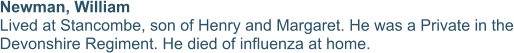 Newman, William  Lived at Stancombe, son of Henry and Margaret. He was a Private in the Devonshire Regiment. He died of influenza at home.