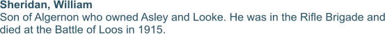 Sheridan, William  Son of Algernon who owned Asley and Looke. He was in the Rifle Brigade and died at the Battle of Loos in 1915.