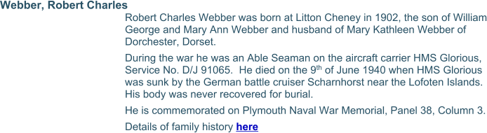 Webber, Robert Charles Robert Charles Webber was born at Litton Cheney in 1902, the son of William George and Mary Ann Webber and husband of Mary Kathleen Webber of Dorchester, Dorset. During the war he was an Able Seaman on the aircraft carrier HMS Glorious, Service No. D/J 91065.  He died on the 9th of June 1940 when HMS Glorious was sunk by the German battle cruiser Scharnhorst near the Lofoten Islands.  His body was never recovered for burial. He is commemorated on Plymouth Naval War Memorial, Panel 38, Column 3. Details of family history here