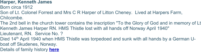 Harper, Kenneth James Born circa 1912 Son of Lt. Colonel Forrest and Mrs C R Harper of Litton Cheney.  Lived at Harpers Farm, Chilcombe. The 2nd bell in the church tower contains the inscription "To the Glory of God and in memory of Lt Kenneth James Harper RN. HMS Thistle lost with all hands off Norway April 1940" Lieutenant, RN.  Service No. ? Died 14th April 1940 when HMS Thistle was torpedoed and sunk with all hands by a German U-boat off Skudenes, Norway. Details of family history here