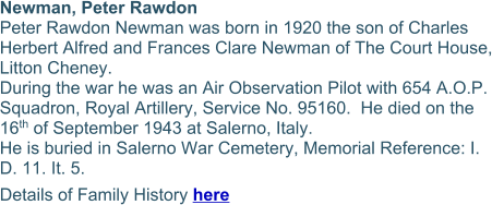 Newman, Peter Rawdon Peter Rawdon Newman was born in 1920 the son of Charles Herbert Alfred and Frances Clare Newman of The Court House, Litton Cheney. During the war he was an Air Observation Pilot with 654 A.O.P. Squadron, Royal Artillery, Service No. 95160.  He died on the 16th of September 1943 at Salerno, Italy. He is buried in Salerno War Cemetery, Memorial Reference: I. D. 11. It. 5. Details of Family History here